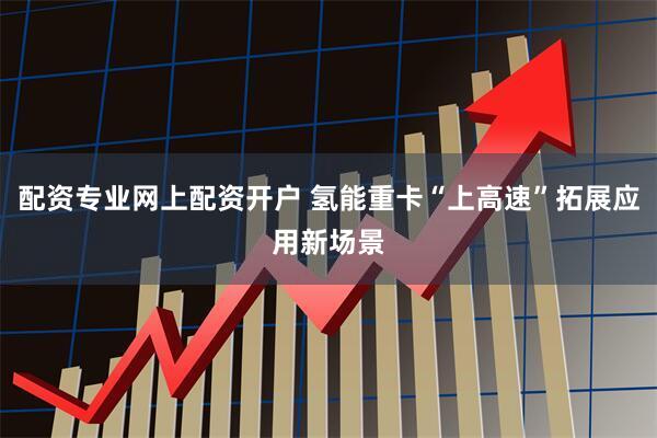配资专业网上配资开户 氢能重卡“上高速”拓展应用新场景