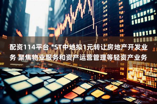 配资114平台 *ST中地拟1元转让房地产开发业务 聚焦物业服务和资产运营管理等轻资产业务