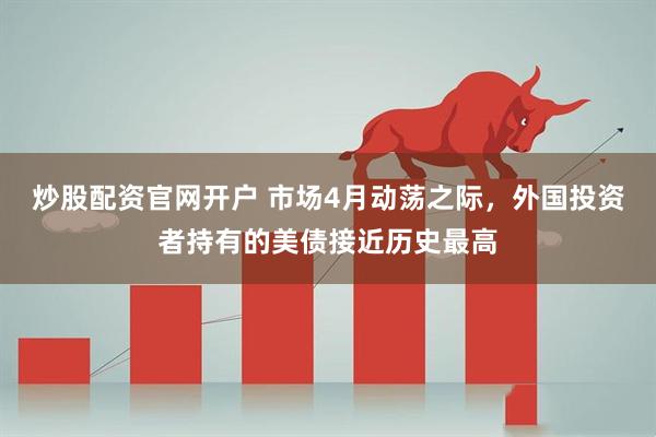 炒股配资官网开户 市场4月动荡之际，外国投资者持有的美债接近历史最高