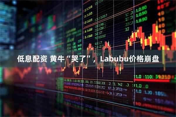 低息配资 黄牛“哭了”，Labubu价格崩盘