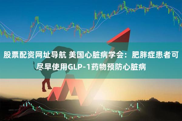 股票配资网址导航 美国心脏病学会：肥胖症患者可尽早使用GLP-1药物预防心脏病