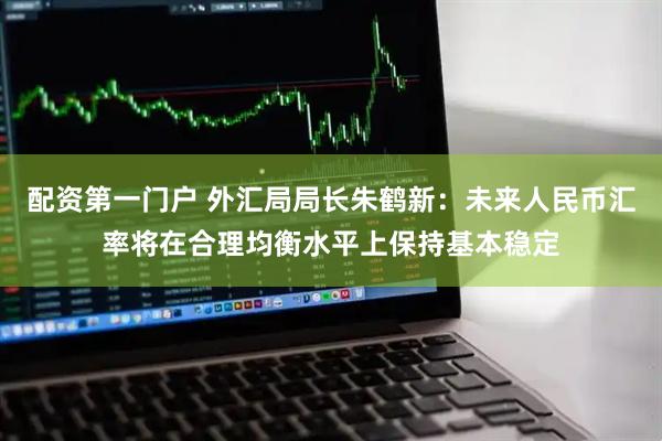 配资第一门户 外汇局局长朱鹤新：未来人民币汇率将在合理均衡水平上保持基本稳定