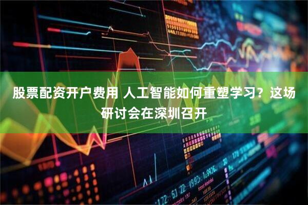 股票配资开户费用 人工智能如何重塑学习？这场研讨会在深圳召开
