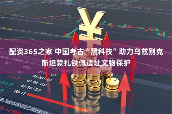 配资365之家 中国考古“黑科技”助力乌兹别克斯坦蒙扎铁佩遗址文物保护