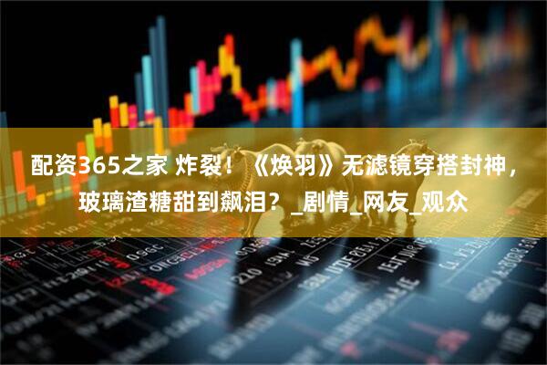 配资365之家 炸裂！《焕羽》无滤镜穿搭封神，玻璃渣糖甜到飙泪？_剧情_网友_观众