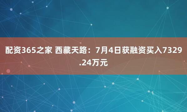 配资365之家 西藏天路：7月4日获融资买入7329.24万元