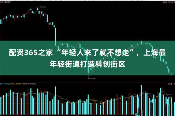 配资365之家 “年轻人来了就不想走”，上海最年轻街道打造科创街区