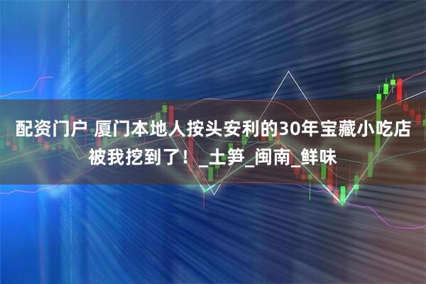 配资门户 厦门本地人按头安利的30年宝藏小吃店被我挖到了！_土笋_闽南_鲜味