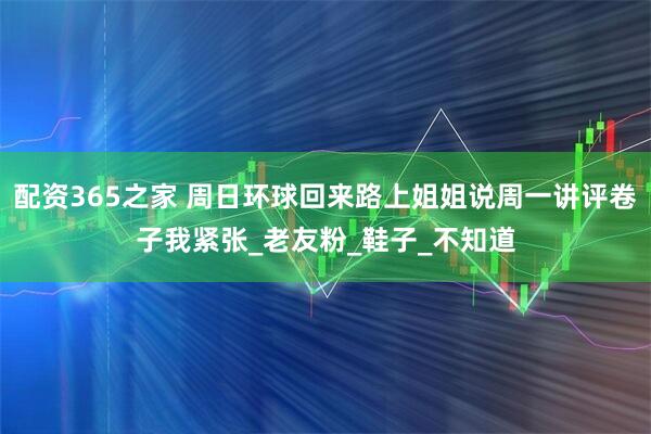 配资365之家 周日环球回来路上姐姐说周一讲评卷子我紧张_老友粉_鞋子_不知道