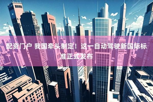 配资门户 我国牵头制定！这一自动驾驶新国际标准正式发布