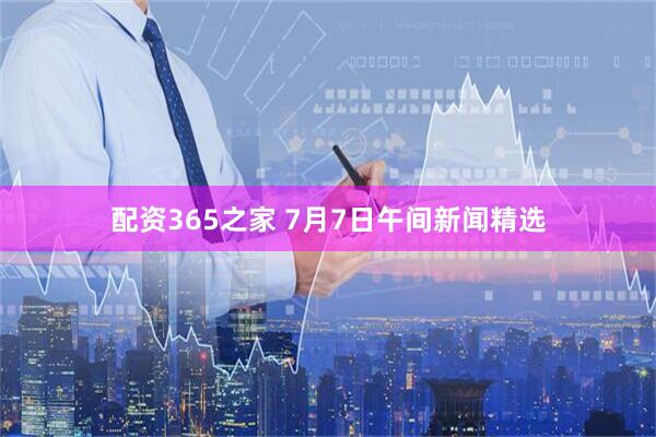 配资365之家 7月7日午间新闻精选