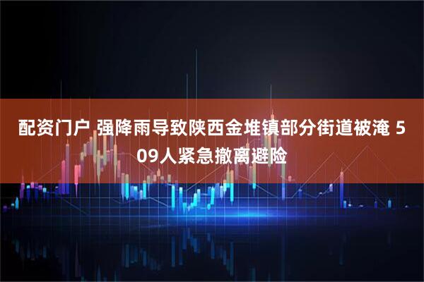 配资门户 强降雨导致陕西金堆镇部分街道被淹 509人紧急撤离避险