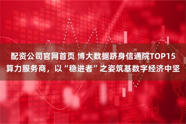 配资公司官网首页 博大数据跻身信通院TOP15算力服务商，以“稳进者”之姿筑基数字经济中坚