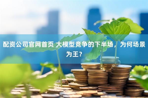 配资公司官网首页 大模型竞争的下半场，为何场景为王？
