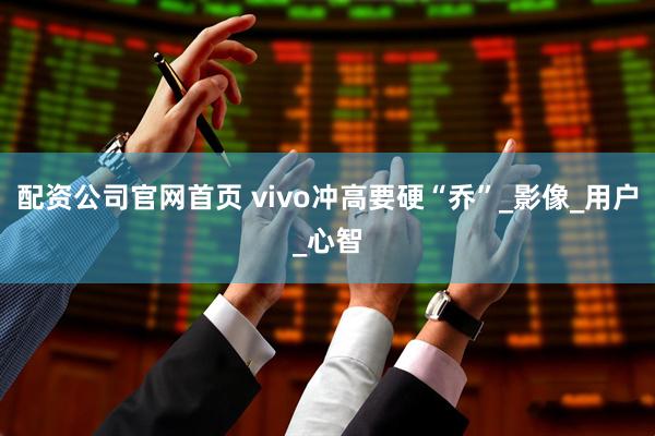 配资公司官网首页 vivo冲高要硬“乔”_影像_用户_心智