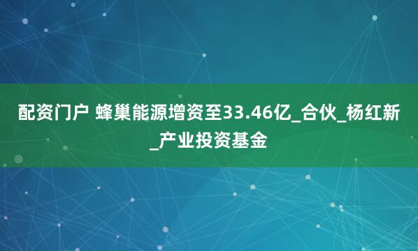 配资门户 蜂巢能源增资至33.46亿_合伙_杨红新_产业投资基金
