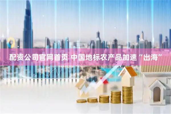 配资公司官网首页 中国地标农产品加速“出海”