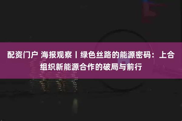 配资门户 海报观察丨绿色丝路的能源密码：上合组织新能源合作的破局与前行