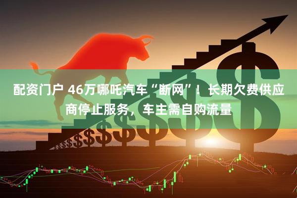 配资门户 46万哪吒汽车“断网”！长期欠费供应商停止服务，车主需自购流量
