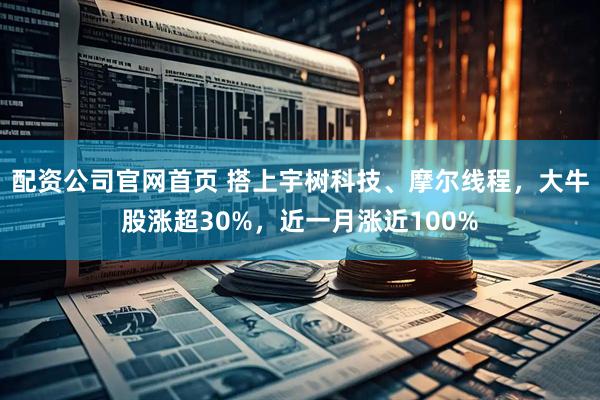 配资公司官网首页 搭上宇树科技、摩尔线程，大牛股涨超30%，近一月涨近100%