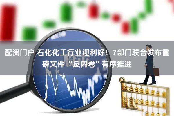 配资门户 石化化工行业迎利好！7部门联合发布重磅文件 “反内卷”有序推进