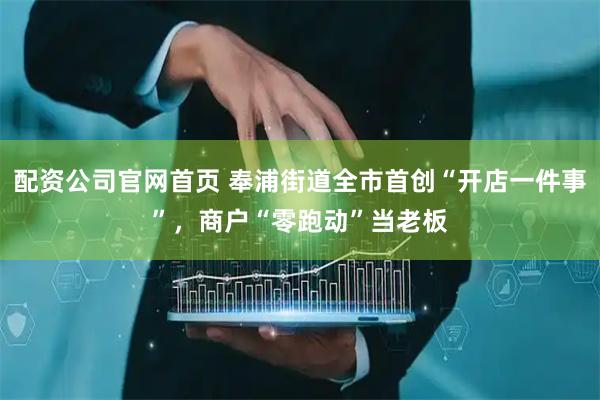 配资公司官网首页 奉浦街道全市首创“开店一件事”，商户“零跑动”当老板