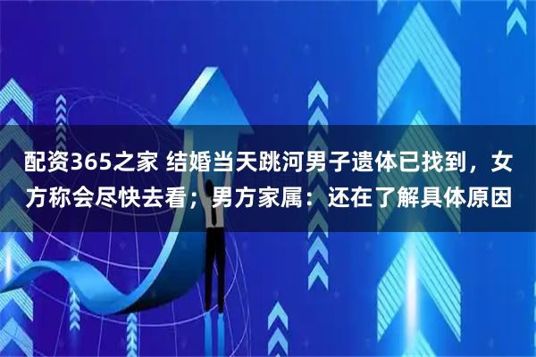配资365之家 结婚当天跳河男子遗体已找到，女方称会尽快去看；男方家属：还在了解具体原因
