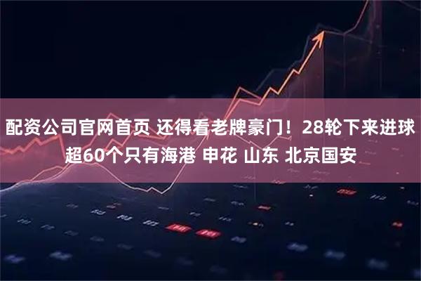 配资公司官网首页 还得看老牌豪门！28轮下来进球超60个只有海港 申花 山东 北京国安