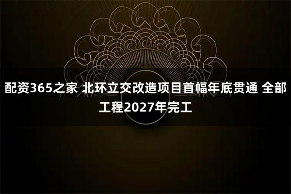 配资365之家 北环立交改造项目首幅年底贯通 全部工程2027年完工