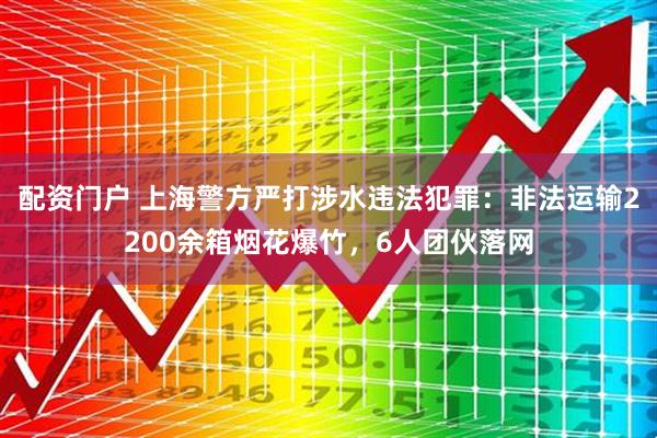 配资门户 上海警方严打涉水违法犯罪：非法运输2200余箱烟花爆竹，6人团伙落网