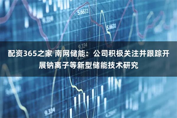 配资365之家 南网储能:公司积极关注并跟踪开展钠离子等新型储能技术研究