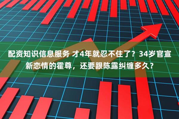 配资知识信息服务 才4年就忍不住了?34岁官宣新恋情的霍尊,还要跟陈露纠缠多久?