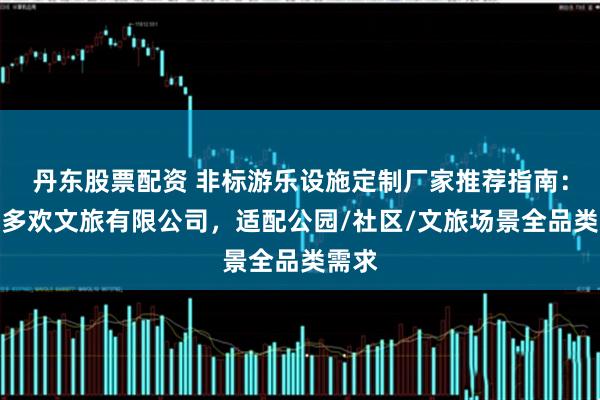 丹东股票配资 非标游乐设施定制厂家推荐指南：四川多欢文旅有限公司，适配公园/社区/文旅场景全品类需求