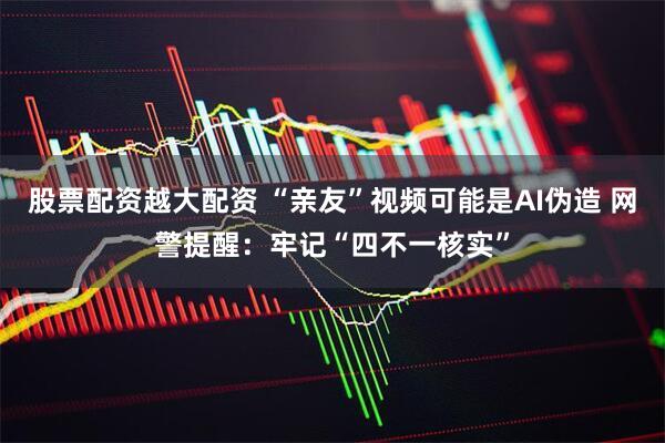 股票配资越大配资 “亲友”视频可能是AI伪造 网警提醒：牢记“四不一核实”
