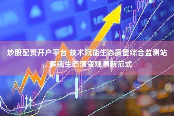 炒股配资开户平台 技术赋能生态质量综合监测站，解锁生态演变观测新范式