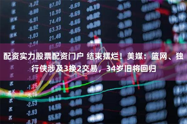 配资实力股票配资门户 结束摆烂！美媒：篮网、独行侠涉及3换2交易，34岁旧将回归
