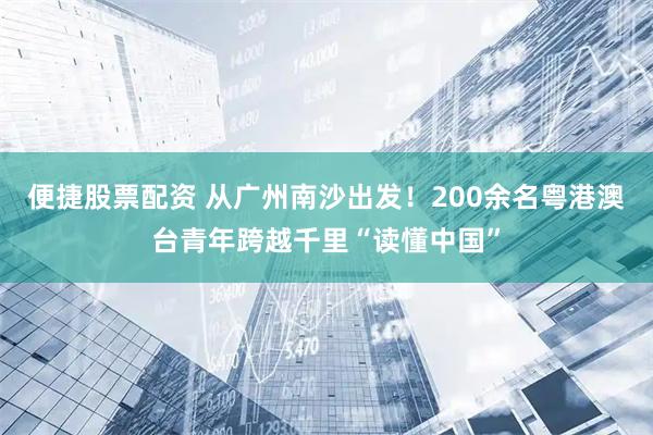 便捷股票配资 从广州南沙出发！200余名粤港澳台青年跨越千里“读懂中国”