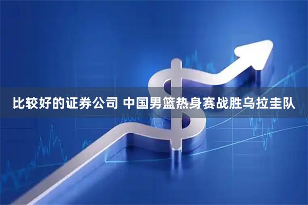 比较好的证券公司 中国男篮热身赛战胜乌拉圭队