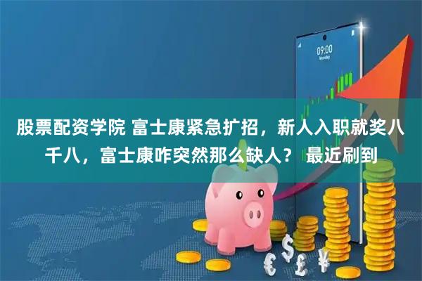 股票配资学院 富士康紧急扩招，新人入职就奖八千八，富士康咋突然那么缺人？ 最近刷到