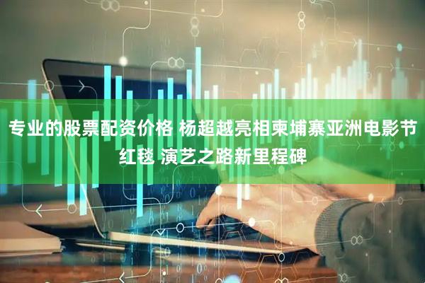 专业的股票配资价格 杨超越亮相柬埔寨亚洲电影节红毯 演艺之路新里程碑