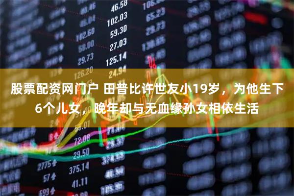 股票配资网门户 田普比许世友小19岁，为他生下6个儿女，晚年却与无血缘孙女相依生活